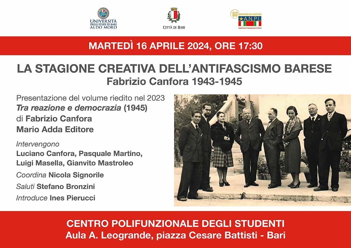 LA STAGIONE CREATIVA DELL'ANTIFASCISMO BARESE Fabrizio Canfora 1943-1945 Presentazione del volume riedito nel 2023 Tra reazione e democrazia (1945) di Fabrizio Canfora Mario Adda Editore Intervengono Luciano Canfora, Pasquale Martino, Luigi Masella, Gianvito Mastroleo Coordina Nicola Signorile Saluti Stefano Bronzini Introduce Ines Pierucci CENTRO POLIFUNZIONALE